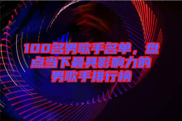 100名男歌手名單，盤點當(dāng)下最具影響力的男歌手排行榜