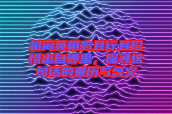相離莫相忘且行且珍惜出自哪里，探尋這句話的來(lái)歷與含義