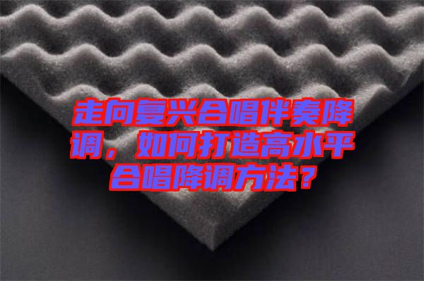 走向復(fù)興合唱伴奏降調(diào)，如何打造高水平合唱降調(diào)方法？