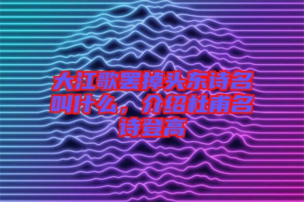 大江歌罷掉頭東詩名叫什么，介紹杜甫名詩登高
