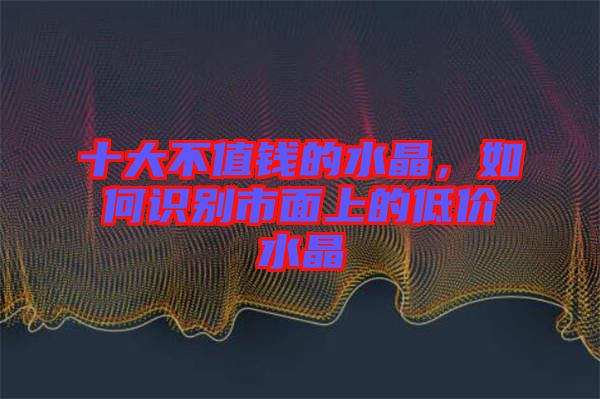 十大不值錢的水晶，如何識別市面上的低價(jià)水晶