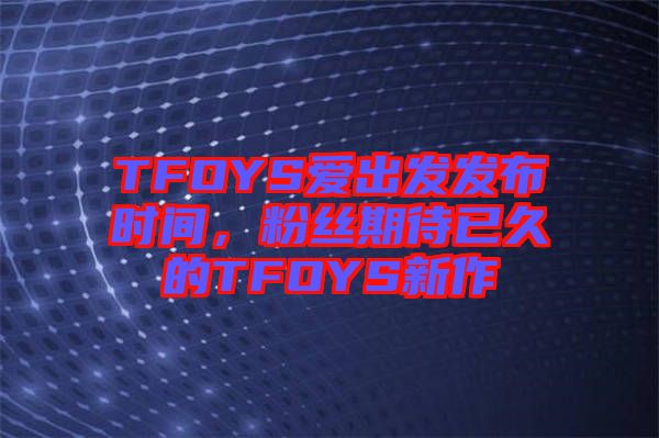 TFOYS愛出發(fā)發(fā)布時間，粉絲期待已久的TFOYS新作