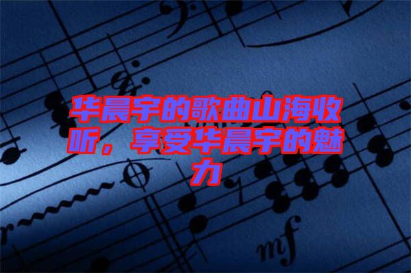 華晨宇的歌曲山海收聽，享受華晨宇的魅力
