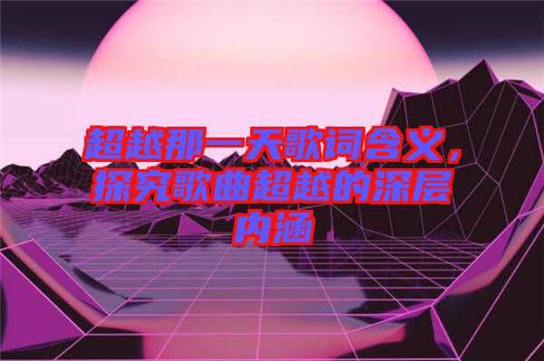 超越那一天歌詞含義，探究歌曲超越的深層內(nèi)涵