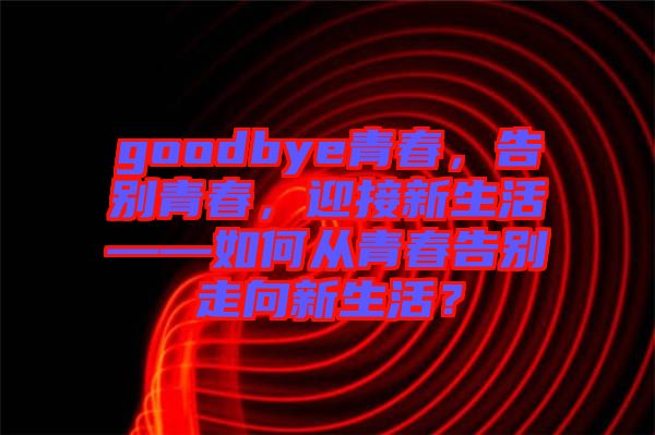 goodbye青春，告別青春，迎接新生活——如何從青春告別走向新生活？