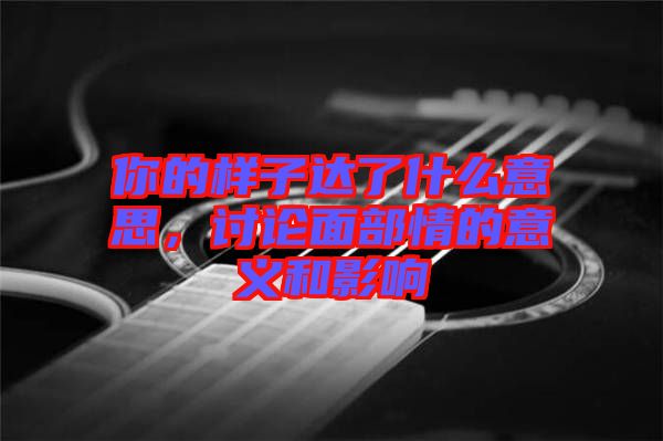 你的樣子達(dá)了什么意思，討論面部情的意義和影響
