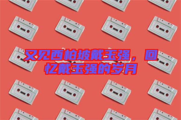 又見西柏坡戴玉強(qiáng)，回憶戴玉強(qiáng)的歲月