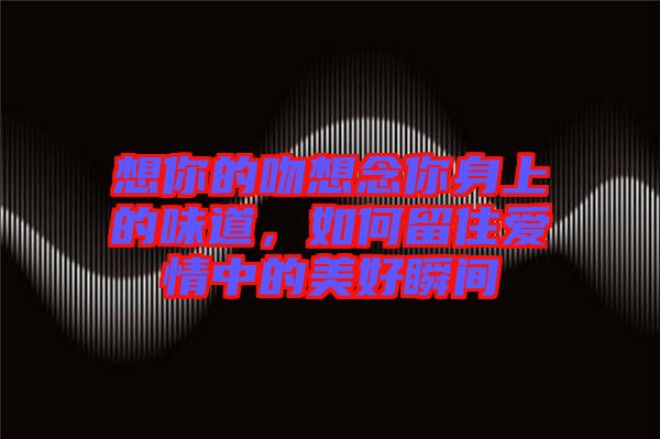 想你的吻想念你身上的味道，如何留住愛(ài)情中的美好瞬間