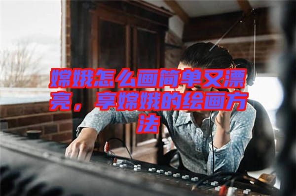 嫦娥怎么畫(huà)簡(jiǎn)單又漂亮，享嫦娥的繪畫(huà)方法