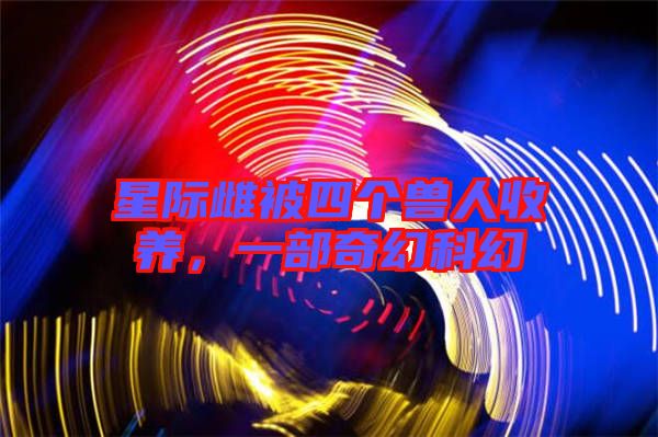 星際雌被四個獸人收養(yǎng)，一部奇幻科幻