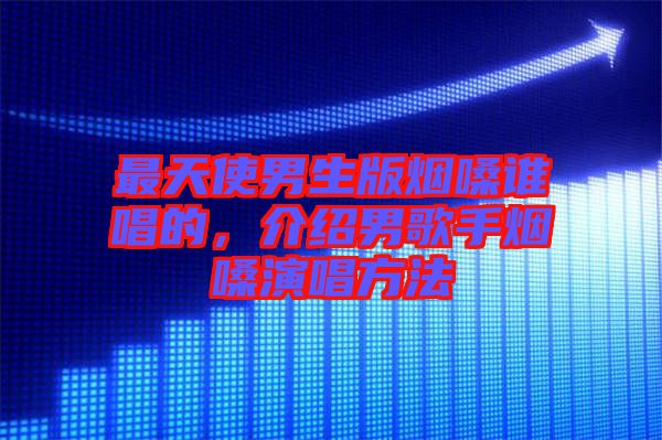 最天使男生版煙嗓誰唱的，介紹男歌手煙嗓演唱方法