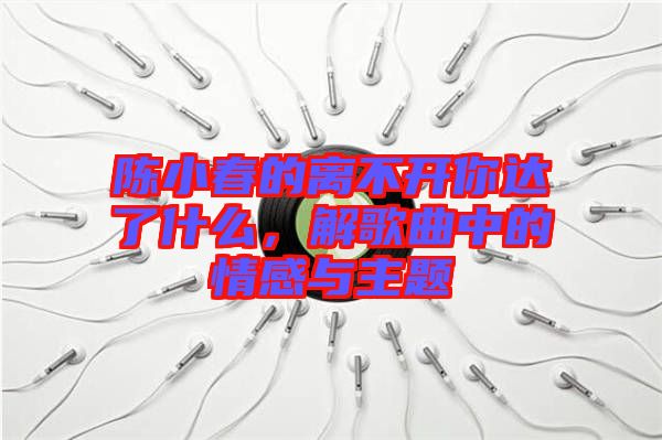 陳小春的離不開你達了什么，解歌曲中的情感與主題