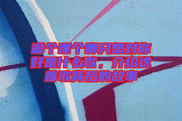 啷個(gè)哩個(gè)啷只想對(duì)你好是什么歌，介紹這首歌背后的故事