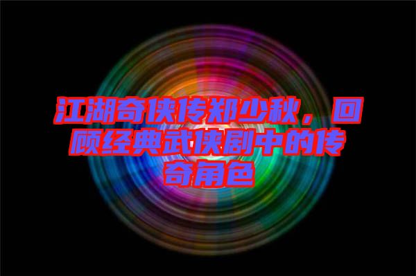 江湖奇?zhèn)b傳鄭少秋，回顧經(jīng)典武俠劇中的傳奇角色