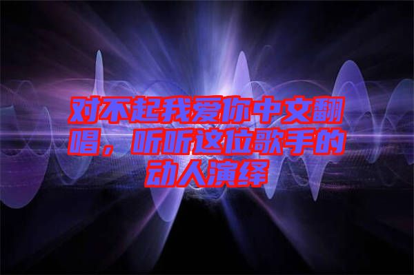 對不起我愛你中文翻唱，聽聽這位歌手的動人演繹
