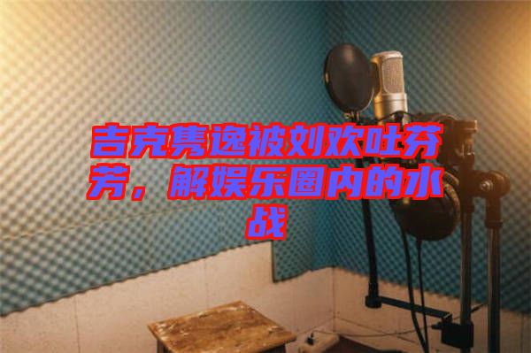 吉克雋逸被劉歡吐芬芳，解娛樂圈內的水戰(zhàn)