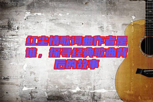 紅塵情歌詞曲作者是誰，探尋經(jīng)典歌曲背后的故事