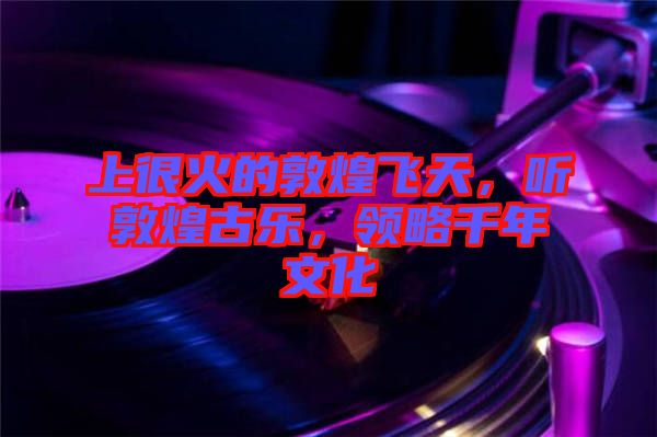 上很火的敦煌飛天，聽敦煌古樂，領(lǐng)略千年文化
