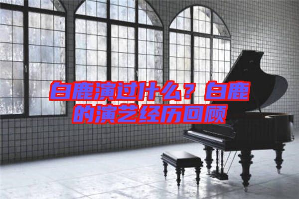 白鹿演過什么？白鹿的演藝經(jīng)歷回顧