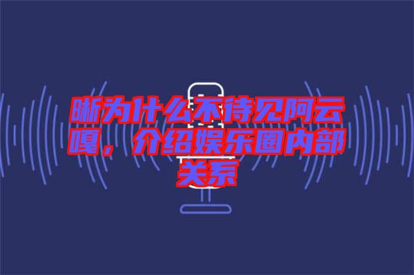 晰為什么不待見(jiàn)阿云嘎，介紹娛樂(lè)圈內(nèi)部關(guān)系