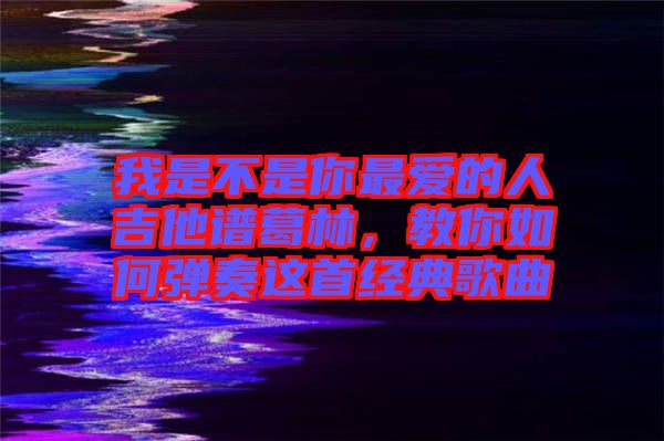 我是不是你最愛的人吉他譜葛林，教你如何彈奏這首經(jīng)典歌曲