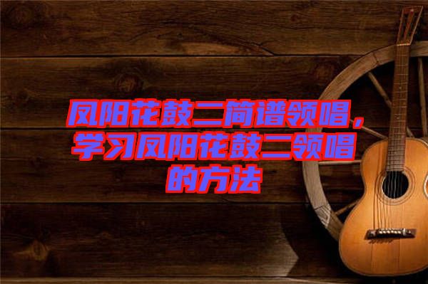 鳳陽花鼓二簡(jiǎn)譜領(lǐng)唱，學(xué)習(xí)鳳陽花鼓二領(lǐng)唱的方法