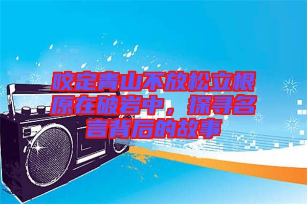 咬定青山不放松立根原在破巖中，探尋名言背后的故事