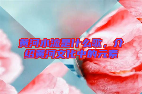 黃河水流是什么歌，介紹黃河文化中的元素