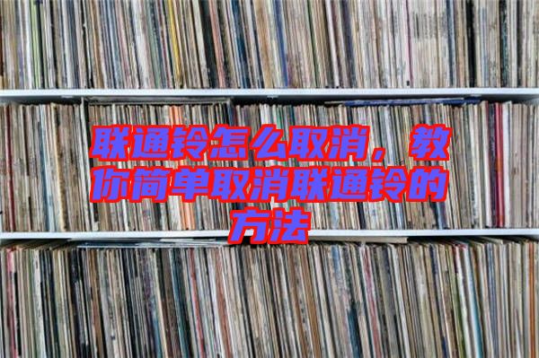 聯(lián)通鈴怎么取消，教你簡單取消聯(lián)通鈴的方法