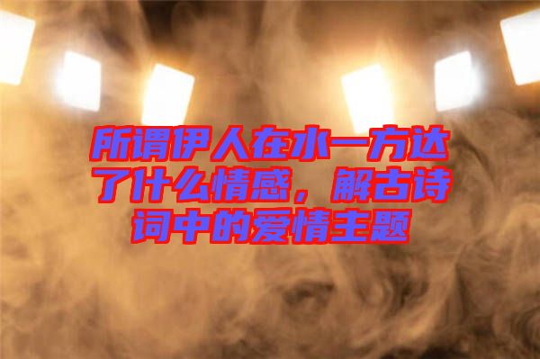 所謂伊人在水一方達(dá)了什么情感，解古詩詞中的愛情主題