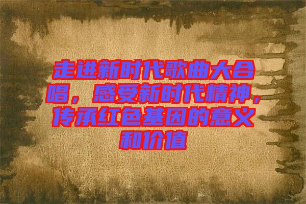 走進(jìn)新時代歌曲大合唱，感受新時代精神，傳承紅色基因的意義和價值