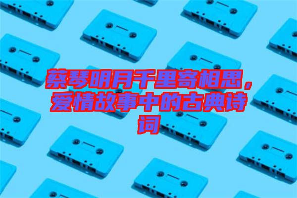 蔡琴明月千里寄相思，愛(ài)情故事中的古典詩(shī)詞