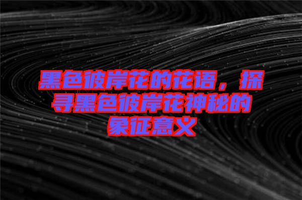 黑色彼岸花的花語，探尋黑色彼岸花神秘的象征意義
