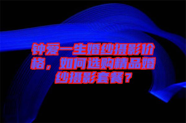 鐘愛一生婚紗攝影價(jià)格，如何選購精品婚紗攝影套餐？