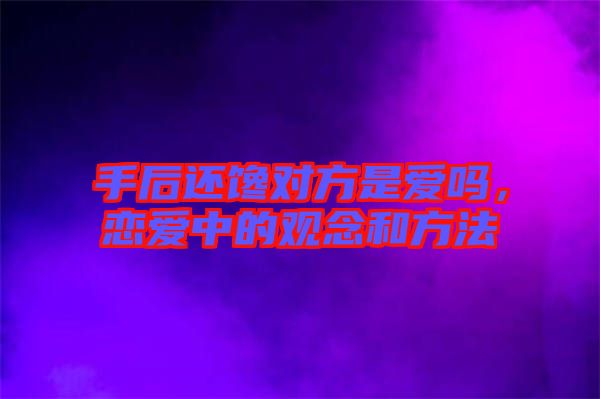 手后還饞對(duì)方是愛(ài)嗎，戀愛(ài)中的觀念和方法