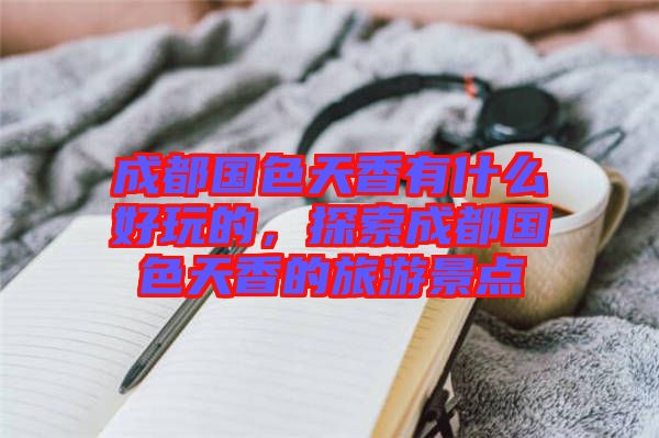 成都國(guó)色天香有什么好玩的，探索成都國(guó)色天香的旅游景點(diǎn)