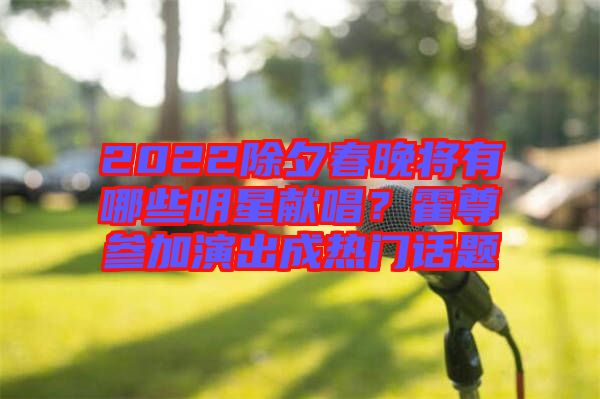 2022除夕春晚將有哪些明星獻唱？霍尊參加演出成熱門話題