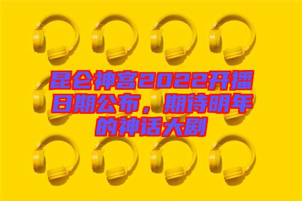 昆侖神宮2022開播日期公布，期待明年的神話大劇