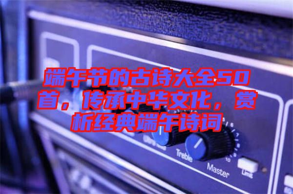 端午節(jié)的古詩大全50首，傳承中華文化，賞析經典端午詩詞