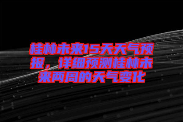 桂林未來15天天氣預(yù)報，詳細(xì)預(yù)測桂林未來兩周的天氣變化