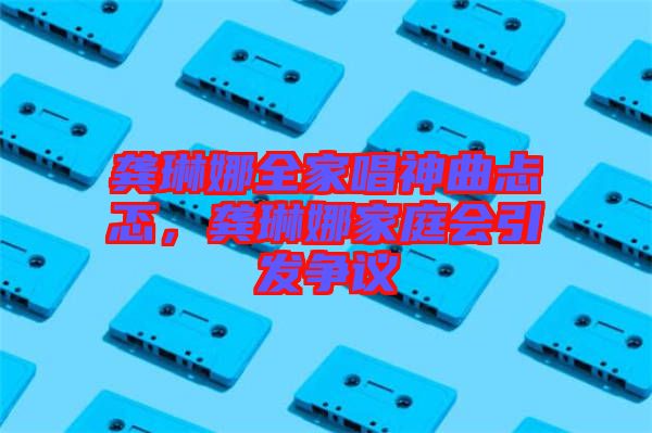 龔琳娜全家唱神曲忐忑，龔琳娜家庭會(huì)引發(fā)爭(zhēng)議
