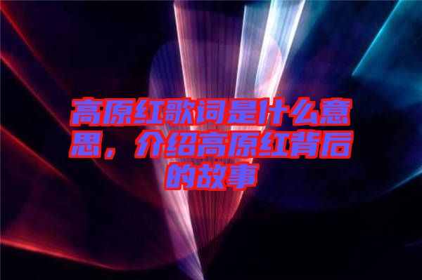 高原紅歌詞是什么意思，介紹高原紅背后的故事