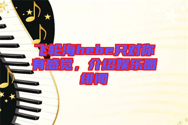 飛輪海hebe只對(duì)你有感覺(jué)，介紹娛樂(lè)圈緋聞