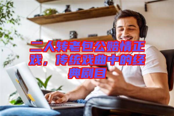 二人轉老包公賠情正戲，傳統(tǒng)戲曲中的經(jīng)典劇目