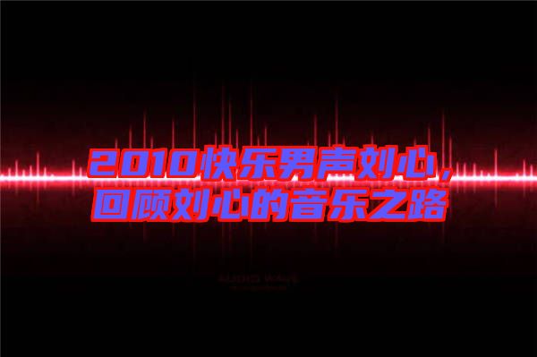 2010快樂男聲劉心，回顧劉心的音樂之路