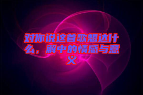 對(duì)你說(shuō)這首歌想達(dá)什么，解中的情感與意義