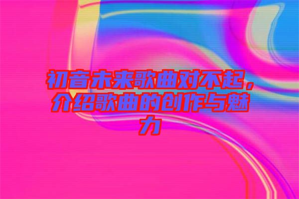 初音未來歌曲對(duì)不起，介紹歌曲的創(chuàng)作與魅力