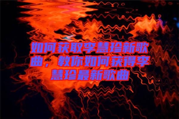 如何獲取李慧珍新歌曲，教你如何獲得李慧珍最新歌曲