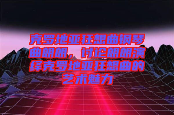 克羅地亞狂想曲鋼琴曲朗朗，討論朗朗演繹克羅地亞狂想曲的藝術魅力
