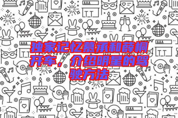 獨(dú)家記憶慕承和薛桐開車，介紹明星的駕駛方法
